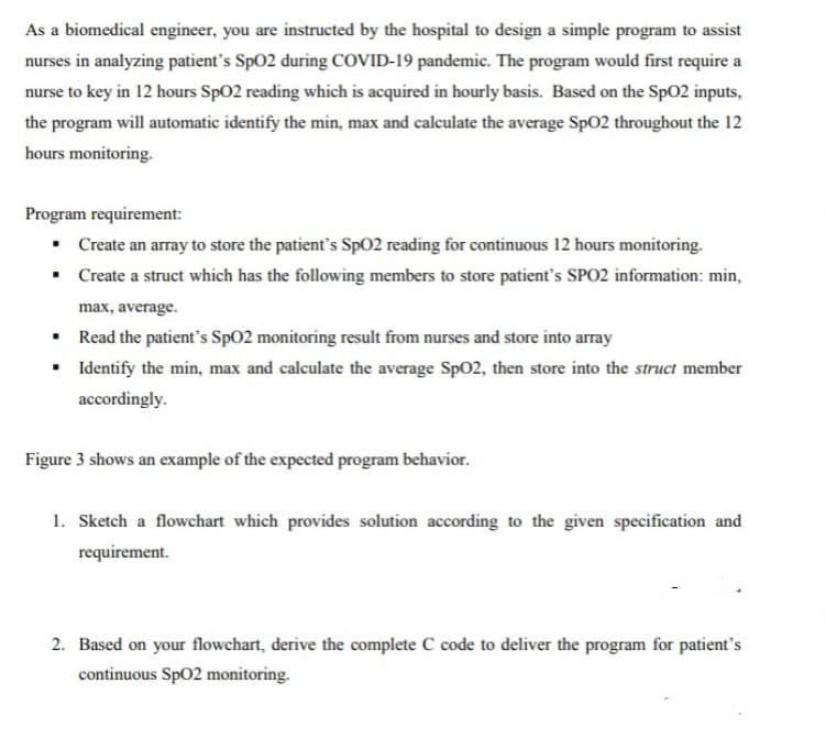 As a biomedical engineer, you are instructed by the hospital to design a simple program to assist
nurses in analyzing patient's Sp02 during COVID-19 pandemic. The program would first require a
nurse to key in 12 hours SpO2 reading which is acquired in hourly basis. Based on the SpO2 inputs,
the program will automatic identify the min, max and calculate the average Sp02 throughout the 12
hours monitoring.
Program requirement:
• Create an array to store the patient's SpO2 reading for continuous 12 hours monitoring.
• Create a struct which has the following members to store patient's SPO2 information: min,
max, average.
• Read the patient's Sp02 monitoring result from nurses and store into array
• Identify the min, max and calculate the average Sp02, then store into the struct member
accordingly.
Figure 3 shows an example of the expected program behavior.
1. Sketch a flowchart which provides solution according to the given specification and
requirement.
2. Based on your flowchart, derive the complete C code to deliver the program for patient's
continuous SpO2 monitoring.
