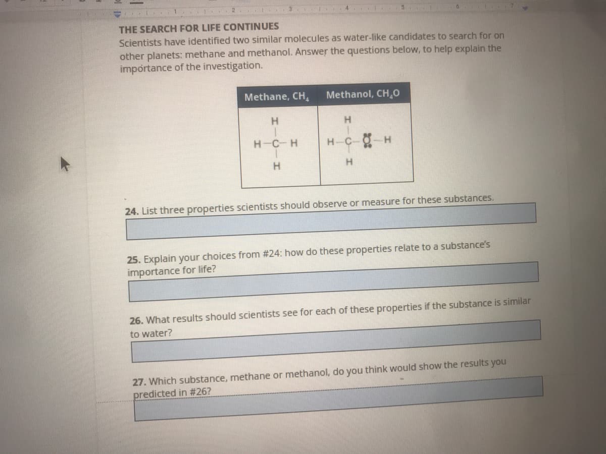 11 3. .4. 3
THE SEARCH FOR LIFE CONTINUES
Scientists have identified two similar molecules as water-like candidates to search for on
other planets: methane and methanol. Answer the questions below, to help explain the
importance of the investigation.
Methane, CH,
Methanol, CH,0
H.
H.
H-C-H
H-C-
H.
24. List three properties scientists should observe or measure for these substances.
25. Explain your choices from #24: how do these properties relate to a substance's
importance for life?
26. What results should scientists see for each of these properties if the substance is similar
to water?
27. Which substance, methane or methanol, do you think would show the results you
predicted in #26?
