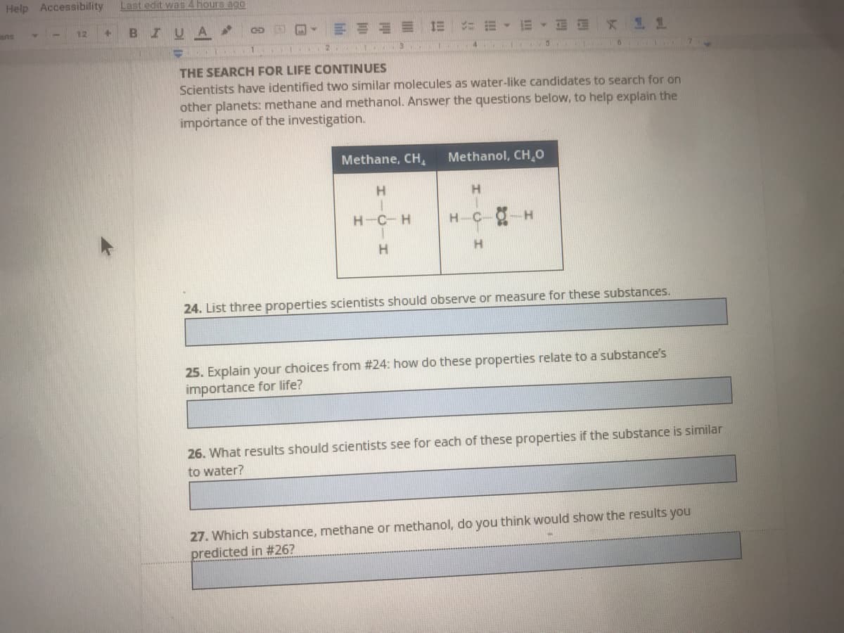 Help Accessibility
Last edit was 4 hours ago
ans
12
IUA
CD
NI 2. 1 3. 1
THE SEARCH FOR LIFE CONTINUES
Scientists have identified two similar molecules as water-like candidates to search for on
other planets: methane and methanol. Answer the questions below, to help explain the
importance of the investigation.
Methane, CH,
Methanol, CH,0
H.
H-C-H
H-C-O-H
H
24. List three properties scientists should observe or measure for these substances.
25. Explain your choices from #24: how do these properties relate to a substance's
importance for life?
26. What results should scientists see for each of these properties if the substance is similar
to water?
27. Which substance, methane or methanol, do you think would show the results you
predicted in #26?
HICH
