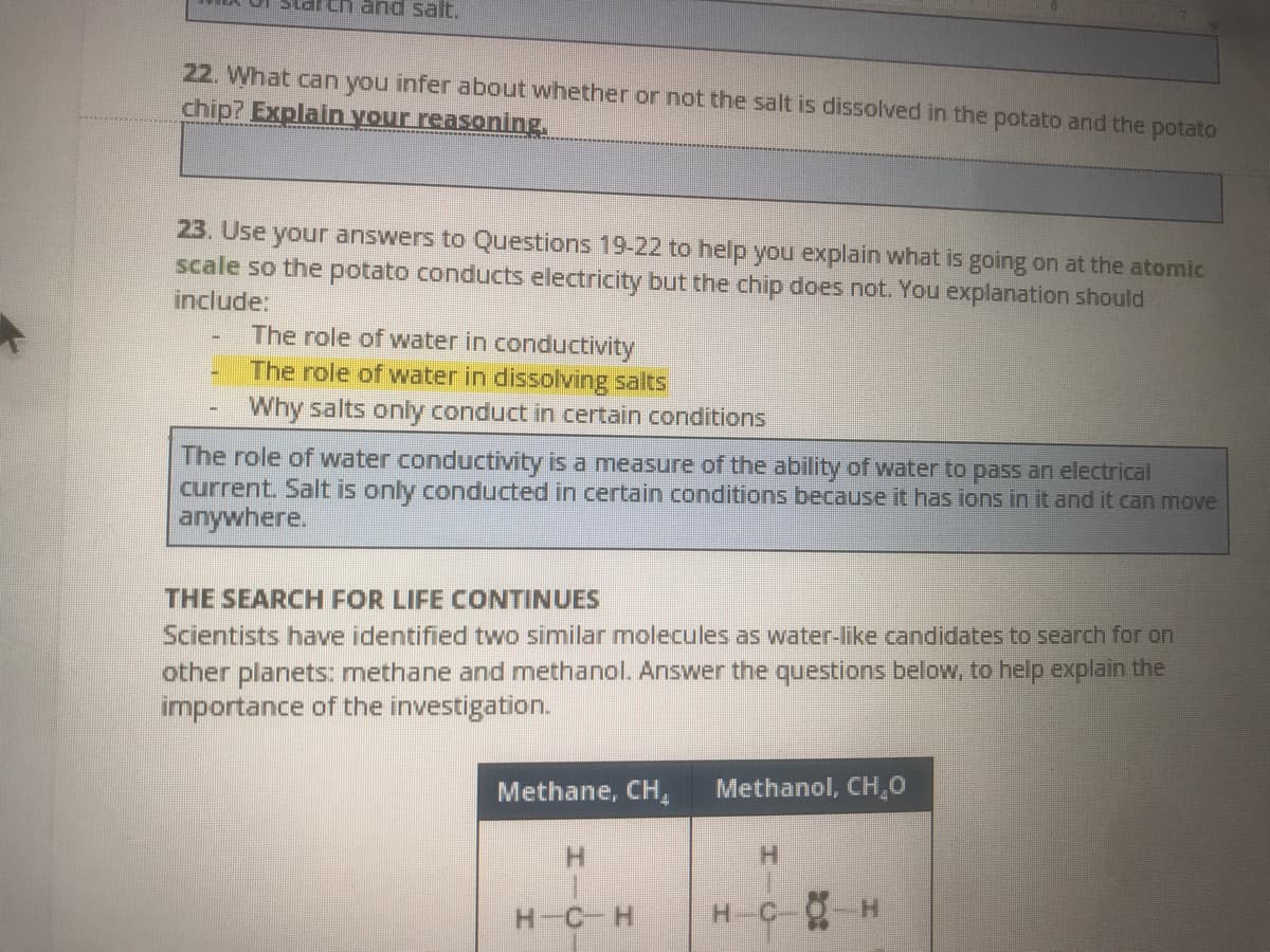 and salt.
22. What can you infer about whether or not the salt is dissolved in the potato and the potato
chip? Explain your reasoning.
23. Use your answers to Questions 19-22 to help you explain what is going on at the atomic
scale so the potato conducts electricity but the chip does not. You explanation should
include:
The role of water in conductivity
The role of water in dissolving salts
Why salts only conduct in certain conditions
The role of water conductivity is a measure of the ability of water to pass an electrical
current. Salt is only conducted in certain conditions because it has ions in it and it can move
anywhere.
THE SEARCH FOR LIFE CONTINUES
Scientists have identified two similar molecules as water-like candidates to search for on
other planets: methane and methanol. Answer the questions below, to help explain the
importance of the investigation.
Methane, CH,
Methanol, CH,0
H.
H-C-H
C-O H
