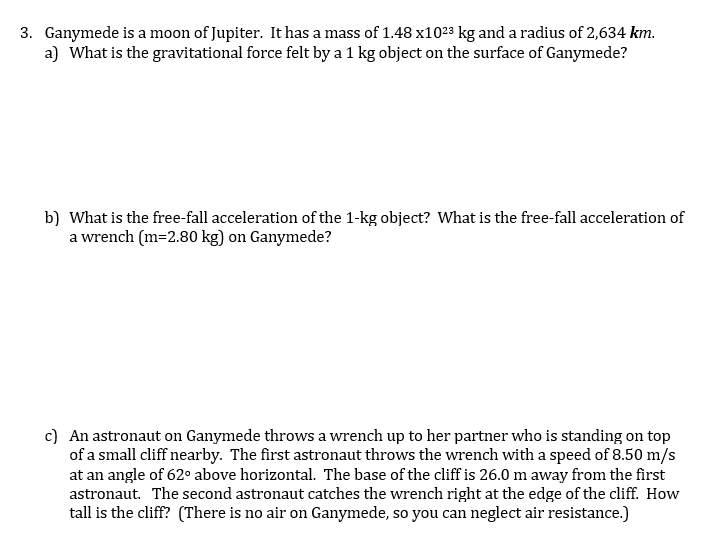 3. Ganymede is a moon of Jupiter. It has a mass of 1.48 x1023 kg and a radius of 2,634 km.
a) What is the gravitational force felt by a 1 kg object on the surface of Ganymede?
b) What is the free-fall acceleration of the 1-kg object? What is the free-fall acceleration of
a wrench (m=2.80 kg) on Ganymede?
c) An astronaut on Ganymede throws a wrench up to her partner who is standing on top
of a small cliff nearby. The first astronaut throws the wrench with a speed of 8.50 m/s
at an angle of 62° above horizontal. The base of the cliff is 26.0 m away from the first
astronaut. The second astronaut catches the wrench right at the edge of the cliff. How
tall is the cliff? (There is no air on Ganymede, so you can neglect air resistance.)
