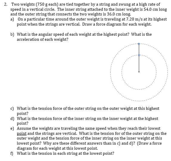 2. Two weights (750 g each) are tied together by a string and swung at a high rate of
speed in a vertical circle. The inner string attached to the inner weight is 54.0 cm long
and the outer string that connects the two weights is 36.0 cm long.
a) On a particular time around the outer weight is traveling at 7.20 m/s at its highest
point when the strings are vertical. Draw a force diagram for each weight.
b) What is the angular speed of each weight at the highest point? What is the
acceleration of each weight?
c) What is the tension force of the outer string on the outer weight at this highest
point?
d) What is the tension force of the inner string on the inner weight at the highest
point?
e) Assume the weights are traveling the same speed when they reach their lowest
point and the strings are vertical. What is the tension for of the outer string on the
outer weight and the tension force of the inner string on the inner weight at this
lowest point? Why are these different answers than in c) and d)? (Draw a force
diagram for each weight at this lowest point.
f) What is the tension in each string at the lowest point?
