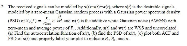 2. The received signals can be modeled by x(t)=s(t)+w(t), where s(t) is the desirable signals
modeled by a zero-mean Gaussian random process with a Gaussian power spectrum density
f²
Ps
√2πO
(PSD) of S, (f) = e 20² and w(t) is the additive white Gaussian noise (AWGN) with
zero-mean and average power of Pn. Additionally, s(t) and w(t) are WSS and uncorrelated.
(a) Find the autocorrelation function of x(t), (b) find the PSD of x(t), (c) plot both ACF and
PSD of x(t) and properly label your plot to indicate Ps, P. and o.