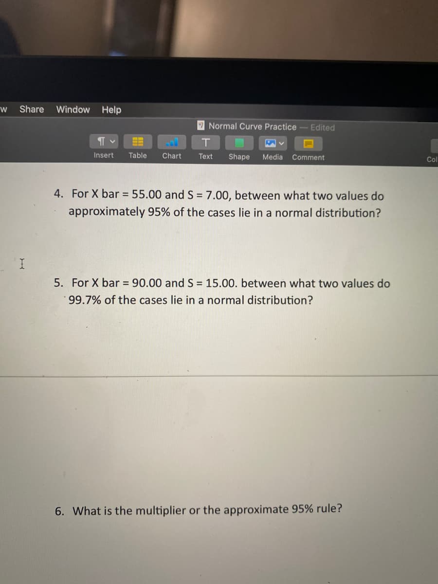 Share
Window Help
Normal Curve Practice-Edited
Insert
Table
Chart
Text
Shape
Media
Comment
Col
4. For X bar = 55.00 and S = 7.00, between what two values do
approximately 95% of the cases lie in a normal distribution?
5. For X bar = 90.00 and S = 15.00. between what two values do
99.7% of the cases lie in a normal distribution?
6. What is the multiplier or the approximate 95% rule?
