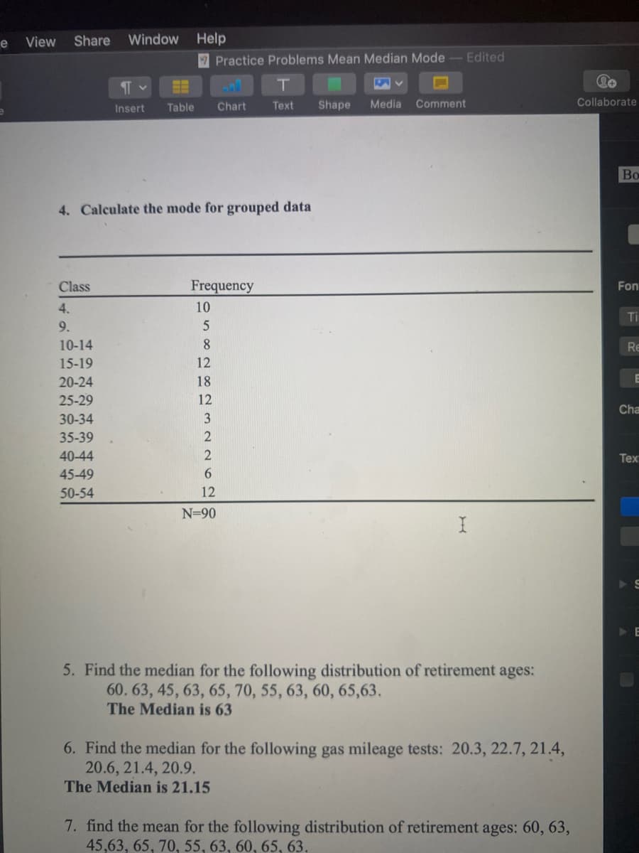 View
Share
Window
Help
7 Practice Problems Mean Median Mode
Edited
Insert
Table
Chart
Тext
Shape
Media
Comment
Collaborate
Во
4. Calculate the mode for grouped data
Class
Frequency
Fon
4.
10
Ti
9.
10-14
8
Re
15-19
12
20-24
18
E
25-29
12
Cha
30-34
3
35-39
2
40-44
2
Tex
45-49
6.
50-54
12
N=90
5. Find the median for the following distribution of retirement ages:
60. 63, 45, 63, 65, 70, 55, 63, 60, 65,63.
The Median is 63
6. Find the median for the following gas mileage tests: 20.3, 22.7, 21.4,
20.6, 21.4, 20.9.
The Median is 21.15
7. find the mean for the following distribution of retirement ages: 60, 63,
45,63, 65, 70, 55, 63, 60, 65, 63,
