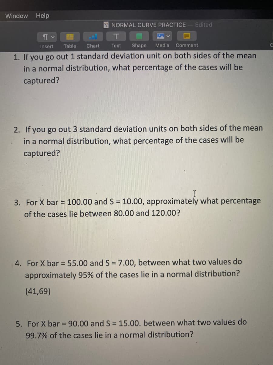 Window
Help
7 NORMAL CURVE PRACTICE
Edited
ITL
Insert
Table
Chart
Text
Shape
Media
Comment
1. If you go out 1 standard deviation unit on both sides of the mean
in a normal distribution, what percentage of the cases will be
captured?
2. If you go out 3 standard deviation units on both sides of the mean
in a normal distribution, what percentage of the cases will be
captured?
3. For X bar = 100.00 and S = 10.00, approximately what percentage
of the cases lie between 80.00 and 120.00?
4. For X bar = 55.00 and S = 7.00, between what two values do
%3D
approximately 95% of the cases lie in a normal distribution?
(41,69)
5. For X bar 90.00 and S = 15.00. between what two values do
99.7% of the cases lie in a normal distribution?
