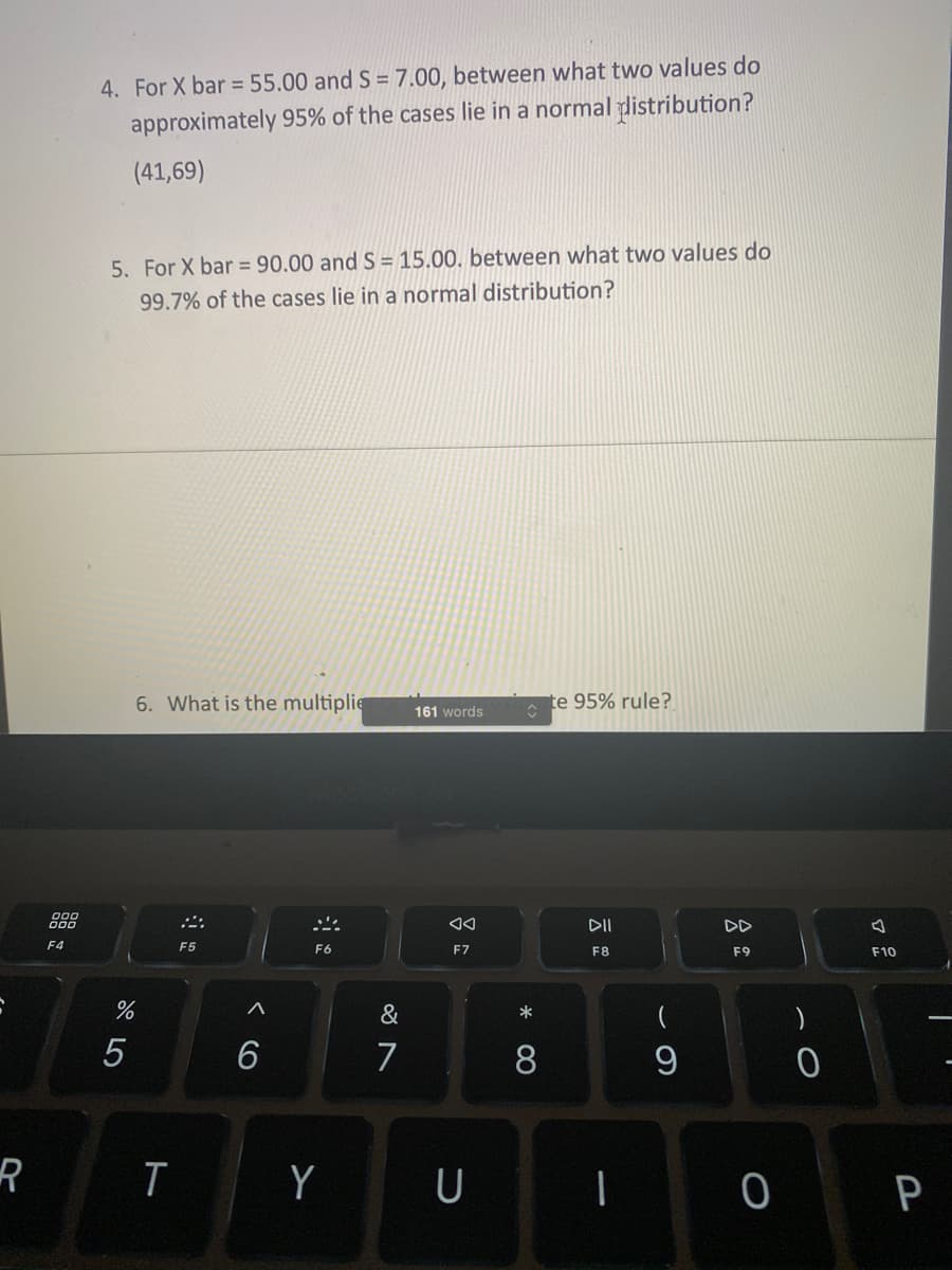 **Transcription of Text for Educational Purposes**

---

4. For X̄ = 55.00 and S = 7.00, between what two values do approximately 95% of the cases lie in a normal distribution?

   (41, 69)

5. For X̄ = 90.00 and S = 15.00, between what two values do 99.7% of the cases lie in a normal distribution?

6. What is the multiplier for the estimate 95% rule?

---

**Explanation:**

The questions pertain to statistical concepts involving normal distribution. Question 4 uses the empirical rule to find the range within which 95% of data lies, typically about two standard deviations from the mean. The given values are X̄ (mean) = 55.00 and S (standard deviation) = 7.00, resulting in a range from 41 to 69. 

Question 5 refers to the same rule, extended to cover 99.7% of data points, usually within three standard deviations from the mean. The calculations will involve X̄ = 90.00 and S = 15.00. 

The sixth question inquires about the multiplier used to apply the 95% rule, generally involving a Z-score of approximately 1.96 for a normal distribution.