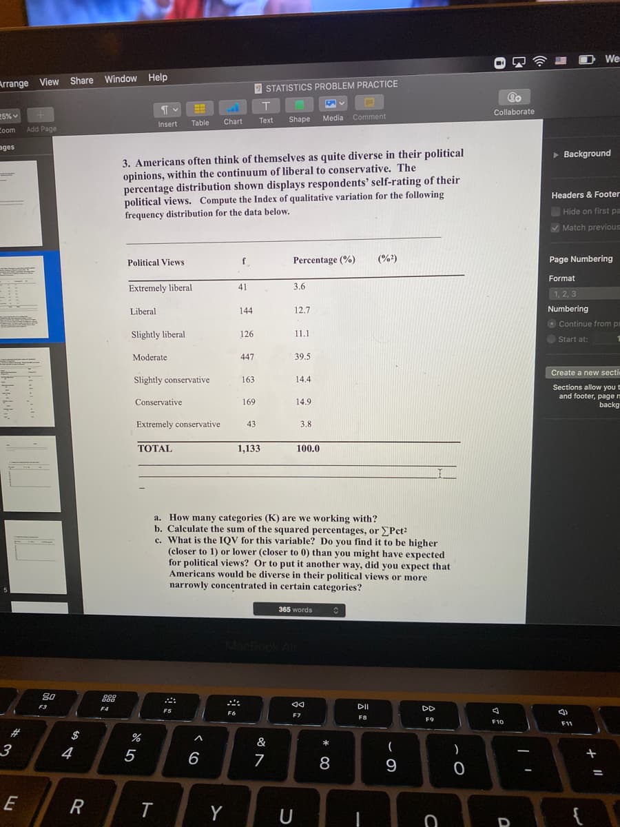 We
Arrange View Share Window Help
7 STATISTICS PROBLEM PRACTICE
Collaborate
25%
Media Comment
Table
Chart
Тext
Shape
Insert
Coom
Add Page
ages
3. Americans often think of themselves as quite diverse in their political
opinions, within the continuum of liberal to conservative. The
percentage distribution shown displays respondents' self-rating of their
political views. Compute the Index of qualitative variation for the following
frequency distribution for the data below.
> Background
Headers & Footer
Hide on first pa
V Match previous
Political Views
Percentage (%)
(%?)
Page Numbering
Format
Extremely liberal
41
3.6
1, 2, 3
Liberal
144
12,7
Numbering
O Continue from pr
Slightly liberal
126
11.1
Start at:
Moderate
447
39.5
Create a new secti
Slightly conservative
163
14.4
Sections allow you t
and footer, page m
backg
Conservative
169
14.9
Extremely conservative
43
3.8
ТОТAL
1,133
100.0
a. How many categories (K) are we working with?
b. Calculate the sum of the squared percentages, or EPct2
c. What is the IQV for this variable? Do you find it to be higher
(closer to 1) or lower (closer to 0) than you might have expected
for political views? Or to put it another way, did you expect that
Americans would be diverse in their political views or more
narrowly concentrated in certain categories?
365 words
CBook Air
F3
F4
DII
DD
F5
F7
F8
F9
F10
F11
BBBB
23
$
%
&
4
5
6
+
8
9
E
R
Y
U
