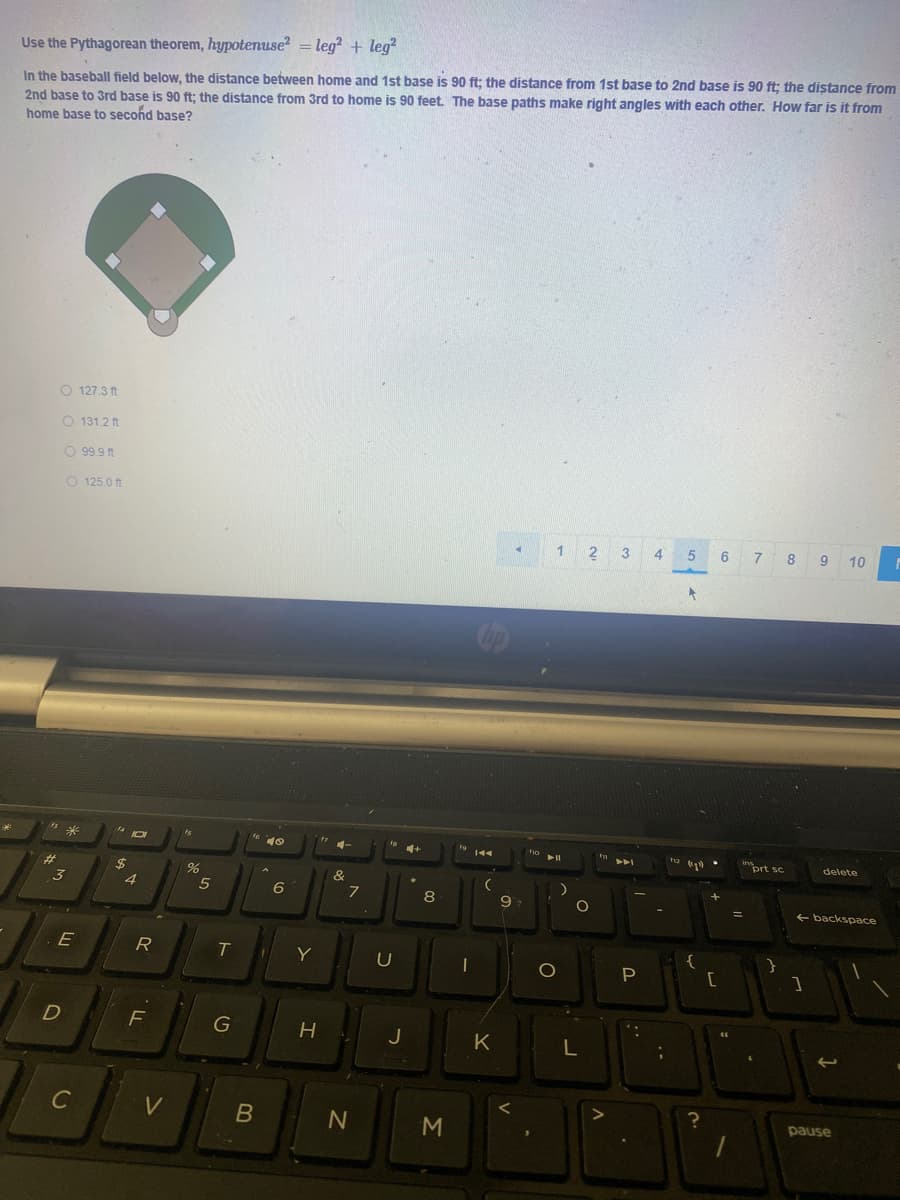 Use the Pythagorean theorem, hypotenuse? = leg? + leg?
In the baseball field below, the distance between home and 1st base is 90 ft; the distance from 1st base to 2nd base is 90 ft; the distance from
2nd base to 3rd base is 90 ft; the distance from 3rd to home is 90 feet. The base paths make right angles with each other. How far is it from
home base to second base?
O 127.3 ft
O 131.2 ft
O 99.9 ft
O 125.0 ft
1
2
5
6
7 8
10
10
delete
%23
2$
4
(&
5
6
8
9
+ backspace
E
R
Y
G
J
K
L
C
V
pause
