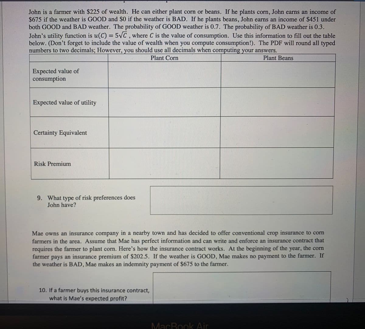 **Decision Making in Farming Under Uncertainty**

John is a farmer with $225 of wealth. He can either plant corn or beans. If he plants corn, John earns an income of $675 if the weather is GOOD and $0 if the weather is BAD. If he plants beans, John earns an income of $451 under both GOOD and BAD weather. The probability of GOOD weather is 0.7. The probability of BAD weather is 0.3.

John’s utility function is \( u(C) = 5\sqrt{C} \), where \( C \) is the value of consumption. Use this information to fill out the table below. (Don’t forget to include the value of wealth when you compute consumption!). The PDF will round all typed numbers to two decimals; however, you should use all decimals when computing your answers.

### Table to Fill Out

|                  | Plant Corn | Plant Beans |
|------------------|------------|-------------|
| Expected value of consumption |            |             |
| Expected value of utility     |            |             |
| Certainty Equivalent          |            |             |
| Risk Premium                  |            |             |

9. **What type of risk preferences does John have?**

*To be determined based on the filled-out table.*

---

Mae owns an insurance company in a nearby town and has decided to offer conventional crop insurance to corn farmers in the area. Assume that Mae has perfect information and can write and enforce an insurance contract that requires the farmer to plant corn. Here’s how the insurance contract works. At the beginning of the year, the corn farmer pays an insurance premium of $202.5. If the weather is GOOD, Mae makes no payment to the farmer. If the weather is BAD, Mae makes an indemnity payment of $675 to the farmer.

10. **If a farmer buys this insurance contract, what is Mae’s expected profit?**

*To be calculated based on the probability of weather conditions and the farmer's insurance premium.*

---

### Diagram Explanations:

There are no graphs or diagrams included in the provided text.