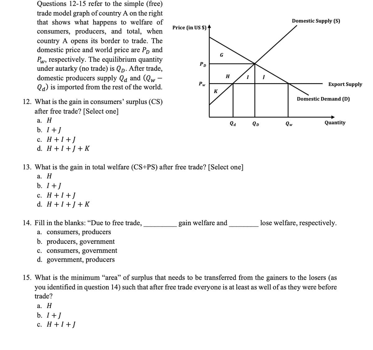 Questions 12-15 refer to the simple (free)
trade model graph of country A on the right
that shows what happens to welfare of
consumers, producers, and total, when
country A opens its border to trade. The
domestic price and world price are Pp and
Pw, respectively. The equilibrium quantity
under autarky (no trade) is Qp. After trade,
domestic producers supply Qa and (Qw
Qa) is imported from the rest of the world.
Domestic Supply (S)
Price (in US $) ↑
G
PD
H
Pw
Export Supply
K
Domestic Demand (D)
12. What is the gain in consumers' surplus (CS)
after free trade? [Select one]
а. Н
Qa
QD
Qw
Quantity
b. I+J
с. Н+1+]
d. H +I+J+ K
13. What is the gain in total welfare (CS+PS) after free trade? [Select one]
а. Н
b. I+J
с. Н +1+]
d. H +1+J+ K
14. Fill in the blanks: "Due to free trade,
gain welfare and
lose welfare, respectively.
a. consumers, producers
b. producers, government
c. consumers, government
d. government, producers
15. What is the minimum "area" of surplus that needs to be transferred from the gainers to the losers (as
identified in question 14) such that after free trade everyone is at least as well of as they were before
you
trade?
а. Н
b. I+J
с. Н+1+]
