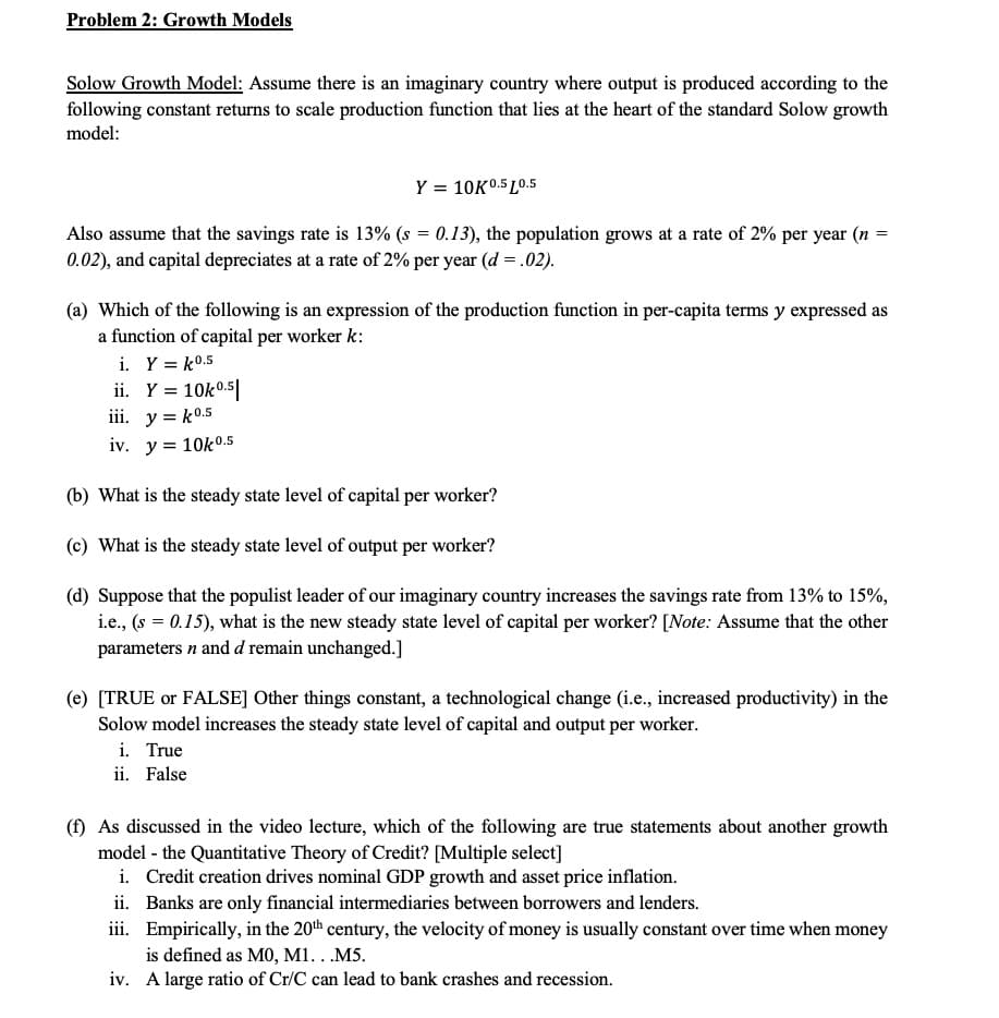 Problem 2: Growth Models
Solow Growth Model: Assume there is an imaginary country where output is produced according to the
following constant returns to scale production function that lies at the heart of the standard Solow growth
model:
Y = 10K0.5 L0.5
Also assume that the savings rate is 13% (s = 0.13), the population grows at a rate of 2% per year (n
0.02), and capital depreciates at a rate of 2% per year (d = .02).
(a) Which of the following is an expression of the production function in per-capita terms y expressed as
a function of capital per worker k:
i. Y = k0.5
ii. Y = 10k0.5|
iii. y = k0.5
iv. y = 10k0.5
(b) What is the steady state level of capital per worker?
(c) What is the steady state level of output per worker?
(d) Suppose that the populist leader of our imaginary country increases the savings rate from 13% to 15%,
i.e., (s = 0.15), what is the new steady state level of capital per worker? [Note: Assume that the other
parameters n and d remain unchanged.]
(e) [TRUE or FALSE] Other things constant, a technological change (i.e., increased productivity) in the
Solow model increases the steady state level of capital and output per worker.
i. True
ii. False
(f) As discussed in the video lecture, which of the following are true statements about another growth
model - the Quantitative Theory of Credit? [Multiple select]
i. Credit creation drives nominal GDP growth and asset price inflation.
ii. Banks are only financial intermediaries between borrowers and lenders.
iii. Empirically, in the 20th century, the velocity of money is usually constant over time when money
is defined as M0, M1...M5.
iv. A large ratio of Cr/C can lead to bank crashes and recession.
