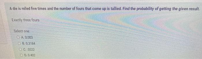 A die is rolled five times and the number of fours that come up is tallied. Find the probability of getting the given result.
Exactly three fours
Select one:
O A. 0.003
O B. 0,3184
OC. 0322
D. 0.402
