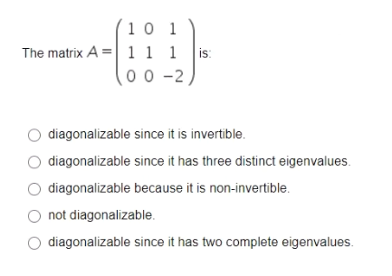 10 1
The matrix A =|1 1 1
is:
00 -2
diagonalizable since it is invertible.
diagonalizable since it has three distinct eigenvalues.
diagonalizable because it is non-invertible.
O not diagonalizable.
diagonalizable since it has two complete eigenvalues.
