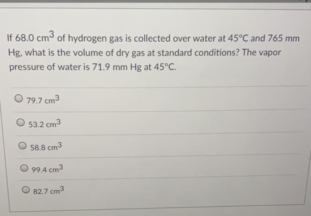 If 68.0 cm of hydrogen gas is collected over water at 45°C and 765 mm
Hg, what is the volume of dry gas at standard conditions? The vapor
pressure of water is 71.9 mm Hg at 45°C.
O 79.7 cm3
53.2 cm3
58.8 cm3
99.4 cm3
82.7 cm3
