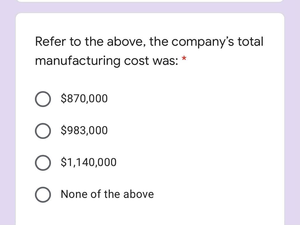 Refer to the above, the company's total
manufacturing cost was: *
$870,000
$983,000
$1,140,000
None of the above
