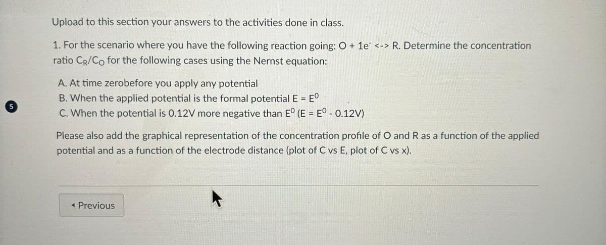 5
Upload to this section your answers to the activities done in class.
1. For the scenario where you have the following reaction going: O + 1e <-> R. Determine the concentration
ratio CR/Co for the following cases using the Nernst equation:
A. At time zerobefore you apply any potential
B. When the applied potential is the formal potential E = EO
C. When the potential is 0.12V more negative than Eº (E = Eº - 0.12V)
Please also add the graphical representation of the concentration profile of O and R as a function of the applied
potential and as a function of the electrode distance (plot of C vs E, plot of C vs x).
◄Previous