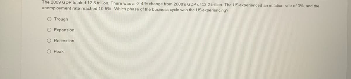 The 2009 GDP totaled 12.8 trillion. There was a -2.4 % change from 2008's GDP of 13.2 trillion. The US experienced an inflation rate of 0%, and the
unemployment rate reached 10.5%. Which phase of the business cycle was the US experiencing?
Trough
O Expansion
O Recession
O Peak
O O O O
