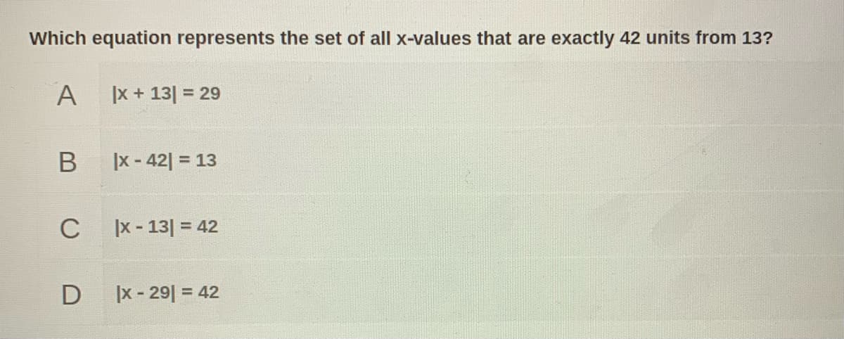 **Question:**

Which equation represents the set of all x-values that are exactly 42 units from 13?

**Choices:**

A. \(|x + 13| = 29\)

B. \(|x - 42| = 13\)

C. \(|x - 13| = 42\)

D. \(|x - 29| = 42\)

**Explanation:**

The problem presents four equations involving absolute values. The solution requires identifying the equation where x-values are a specific distance from the number 13. Absolute value expressions, such as \(|x - 13| = 42\), indicate that the distance between x and 13 is 42 units, which might be helpful in identifying the correct answer.