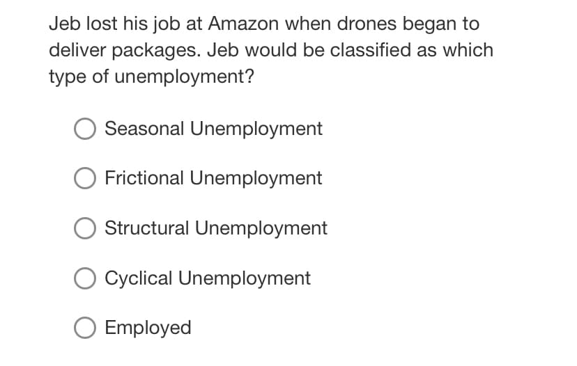 Jeb lost his job at Amazon when drones began to
deliver packages. Jeb would be classified as which
type of unemployment?
Seasonal Unemployment
Frictional Unemployment
Structural Unemployment
Cyclical Unemployment
O Employed
