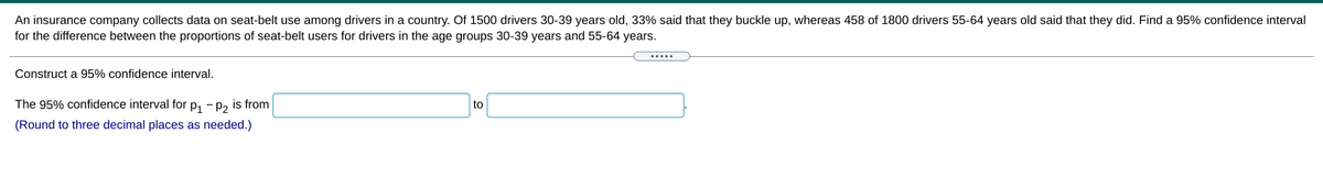 An insurance company collects data on seat-belt use among drivers in a country. Of 1500 drivers 30-39 years old, 33% said that they buckle up, whereas 458 of 1800 drivers 55-64 years old said that they did. Find a 95% confidence interval
for the difference between the proportions of seat-belt users for drivers in the age groups 30-39 years and 55-64 years.
.....
Construct a 95% confidence interval.
The 95% confidence interval for p, - p2 is from
to
(Round to three decimal places as needed.)
