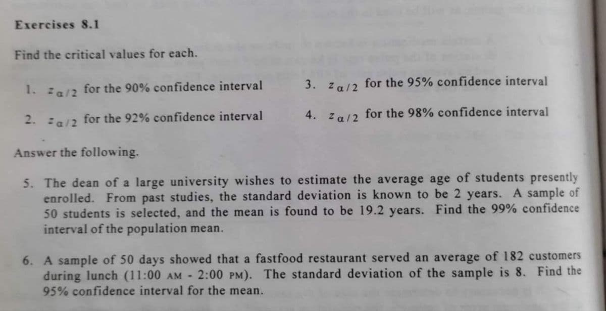 Exercises 8.1
Find the critical values for each.
1.za/2 for the 90% confidence interval
2.za/2 for the 92% confidence interval
3. Za/2 for the 95% confidence interval
4. za/2 for the 98% confidence interval
Answer the following.
5. The dean of a large university wishes to estimate the average age of students presently
enrolled. From past studies, the standard deviation is known to be 2 years. A sample of
50 students is selected, and the mean is found to be 19.2 years. Find the 99% confidence
interval of the population mean.
6. A sample of 50 days showed that a fastfood restaurant served an average of 182 customers
during lunch (11:00 AM 2:00 PM). The standard deviation of the sample is 8. Find the
95% confidence interval for the mean.