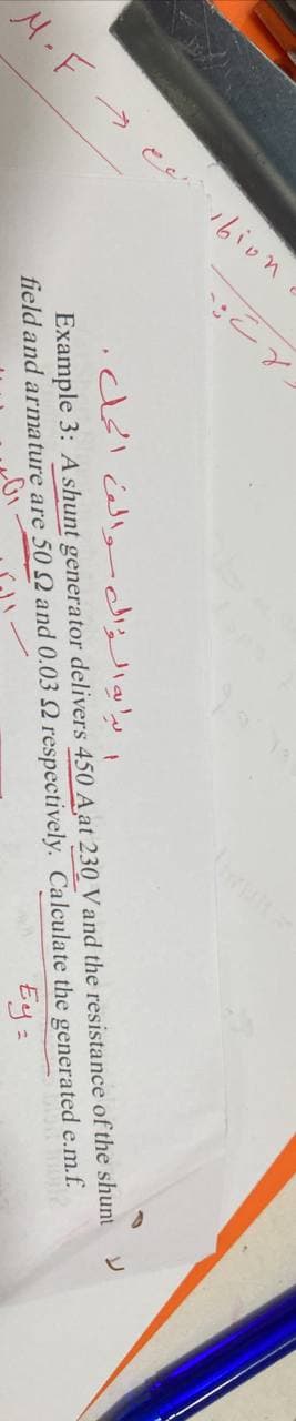 16ion
ا بابهالؤال والن الحل
M.F ->
Example 3: A shunt generator delivers 450 A at 230 Vand the resistance of the shunt Y
field and arma ture are 50 2 and 0.03 2 respectively. Calculate the generated e.m.f.
Ey:
