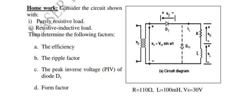 Home work: Consider the circuit shown
with:
i) Purely resistive load.
ii) Resistive-inductive load.
Then determine the following factors:
D,
V; = Vm sin at
a. The efficiency
Dm
b. The ripple factor
c. The peak inverse voltage (PIV) of
diode D
(a) Circuit diagram
d. Form factor
R=1102, L=100mH, Vs=30V
