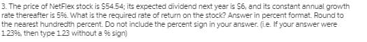 3. The price of NetFlex stock is $54.54; its expected dividend next year is $6, and its constant annual growth
rate thereafter is 5%. What is the required rate of retum on the stock? Answer in percent format. Round to
the nearest hundredth percent. Do not include the percent sign in your answer. (i.e. If your answer were
1.23%, then type 1.23 without a % sign)
