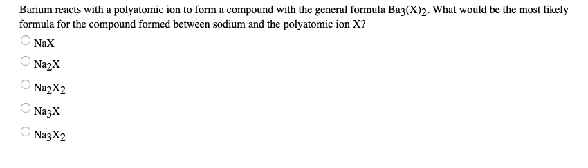 Barium reacts with a polyatomic ion to form a compound with the general formula Baz(X)2. What would be the most likely
formula for the compound formed between sodium and the polyatomic ion X?
NaX
O Na2X
O NazX2
NazX
O NazX2
