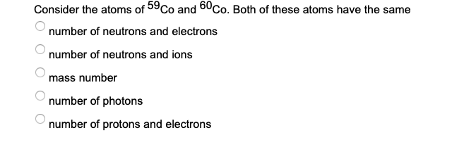 Consider the atoms of 59Co and 60Co. Both of these atoms have the same
number of neutrons and electrons
number of neutrons and ions
mass number
number of photons
number of protons and electrons
O O
