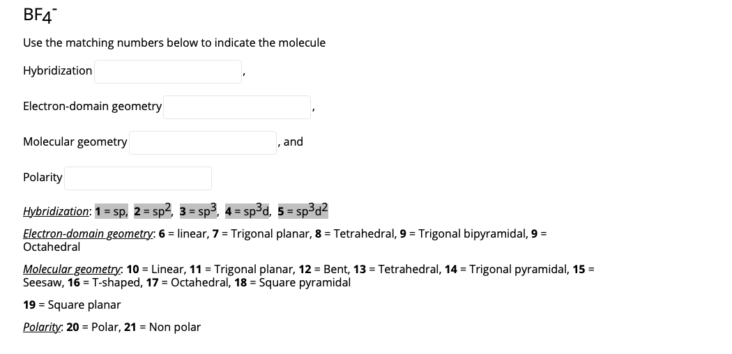 BF4
Use the matching numbers below to indicate the molecule
Hybridization
Electron-domain geometry
Molecular geometry
and
Polarity
Hybridization: 1 = sp, 2 = sp2, 3 = sp3, 4 = sp³d, 5 = sp3d2
Electron-domain geometry: 6 = linear, 7 = Trigonal planar, 8 = Tetrahedral, 9 = Trigonal bipyramidal, 9 =
Octahedral
Molecular geometry: 10 = Linear, 11 = Trigonal planar, 12 = Bent, 13 = Tetrahedral, 14 = Trigonal pyramidal, 15 =
Seesaw, 16 = T-shaped, 17 = Octahedral, 18 = Square pyramidal
19 = Square planar
Polarity: 20 = Polar, 21 = Non polar
