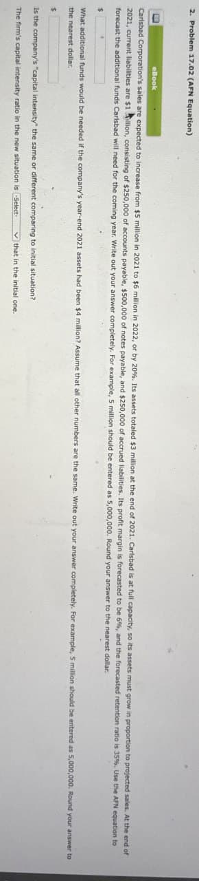 2. Problem 17.02 (AFN Equation)
eBook
Carlsbad Corporation's sales are expected to increase from $5 million in 2021 to $6 million in 2022, or by 20%. Its assets totaled $3 million at the end of 2021. Carlsbad is at full capacity, so its assets must grow in proportion to projected sales. At the end of
2021, current liabilities are $1 Allion, consisting of $250,000 of accounts payable, $500,000 of notes payable, and $250,000 of accrued liabilities. Its profit margin is forecasted to be 6%, and the forecasted retention ratio is 35%. Use the AFN equation
forecast the additional funds Carlsbad will need for the coming year. Write out your answer completely. For example, 5 million should be entered as 5,000,000. Round your answer to the nearest dollar.
$
•
to
What additional funds would be needed if the company's year-end 2021 assets had been $4 million? Assume that all other numbers are the same. Write out your answer completely. For example, 5 million should be entered as 5,000,000. Round your answer to
the nearest dollar.
$
Is the company's "capital intensity" the same or different comparing to initial situation?
The firm's capital intensity ratio in the new situation is -Select-
that in the initial one.