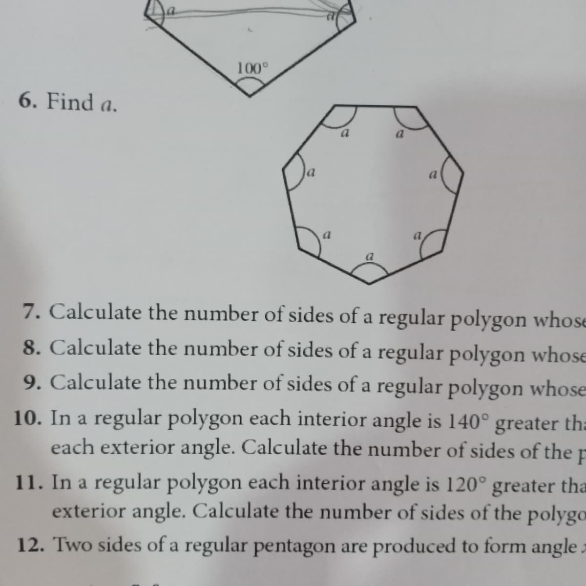 100°
6. Find a.
a
7. Calculate the number of sides of a regular polygon whose
8. Calculate the number of sides of a regular polygon whose
9. Calculate the number of sides of a regular polygon whose
10. In a regular polygon each interior angle is 140° greater tha
each exterior angle. Calculate the number of sides of the
11. In a regular polygon each interior angle is 120° greater tha
exterior angle. Calculate the number of sides of the polygo
12. Two sides of a regular pentagon are produced to form angle
