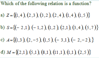 Which of the following relation is a function?
a) Z={(1,4), (2,3), (3,2). (2,4), (1,4), (1,5 )}
b) s={(- 2,1) (- 1,2) (1,2) (2,1) (3,4). (5,7)}
c) A={1,3). (2. – 5 ). (1.5). (- 3,1) (- 2,–2).}
d) M = {(2.1) (5.1) (8,1) (11.1). (1.1) (2.5)}
