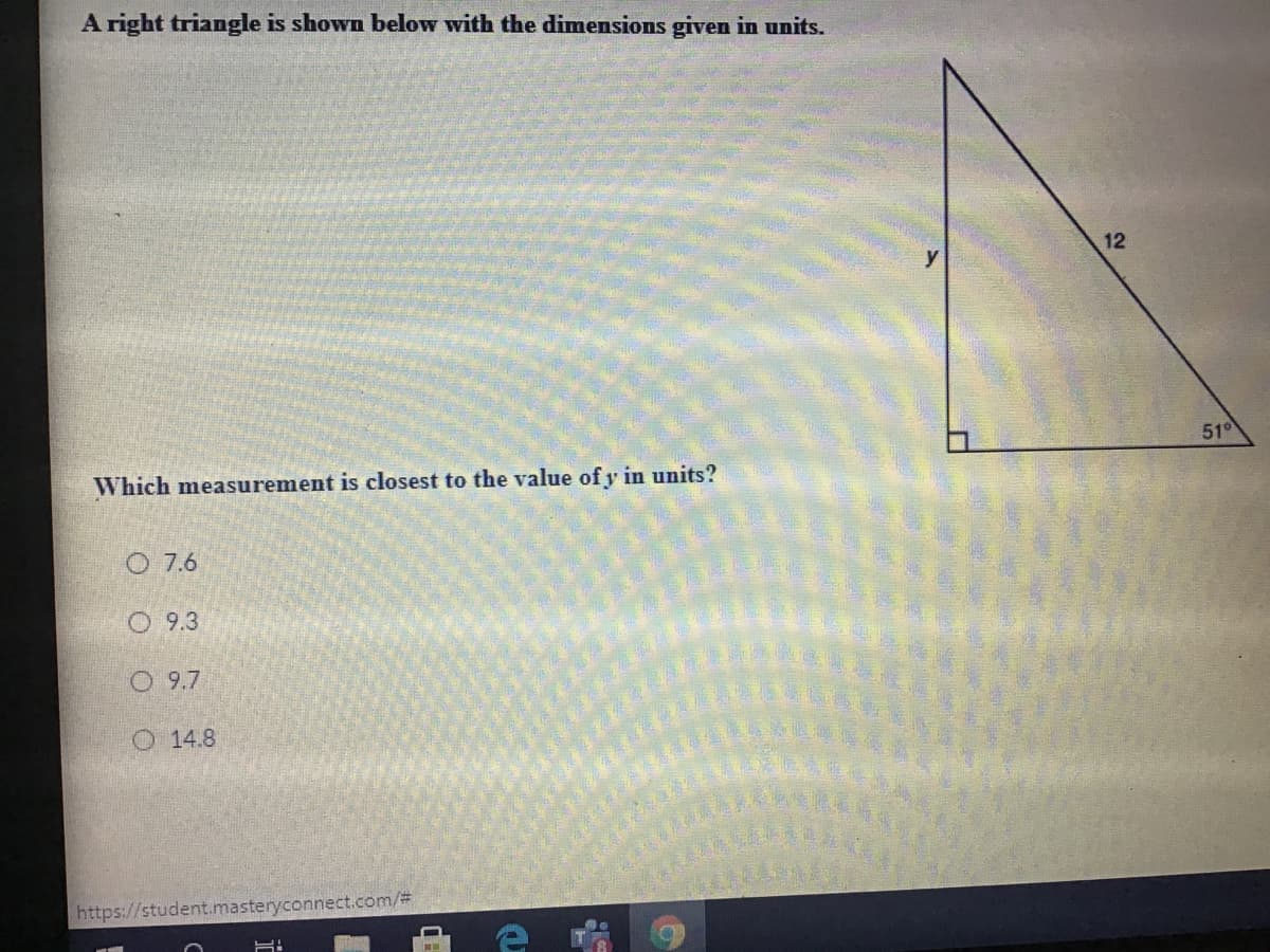 A right triangle is shown below with the dimensions given in units.
12
51°
Which measurement is closest to the value of y in units?
O 7.6
O 9.3
O 9.7
O 14.8
https://student.masteryconnect.com/3
