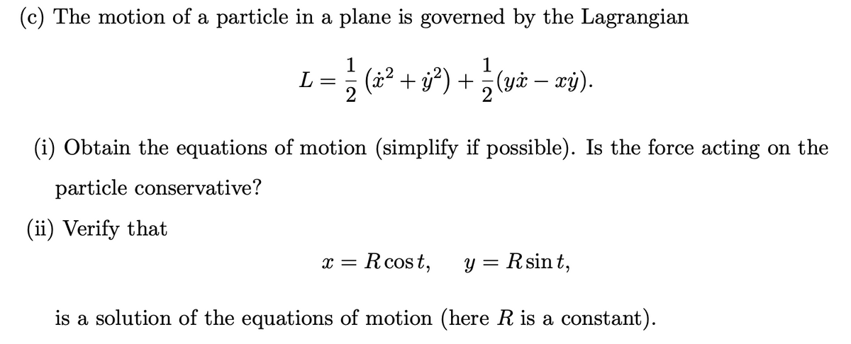 (c) The motion of a particle in a plane is governed by the Lagrangian
1
L =
2
} (4² + s®) + ¿vż – zý).
1
+ j) + (yi – xỷ).
(i) Obtain the equations of motion (simplify if possible). Is the force acting on the
particle conservative?
(ii) Verify that
x = Rcost,
y = Rsin t,
is a solution of the equations of motion (here R is a constant).
