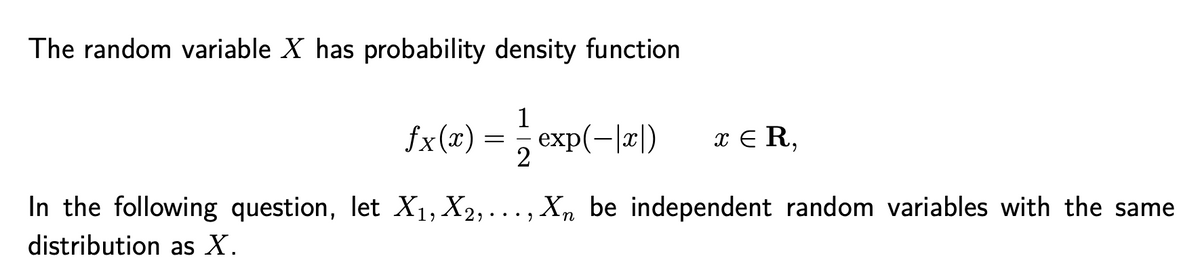 The random variable X has probability density function
fx(x)
1
exp(-|x|)
x E R,
—
In the following question, let X1, X2, ... , Xn be independent random variables with the same
distribution as X.
