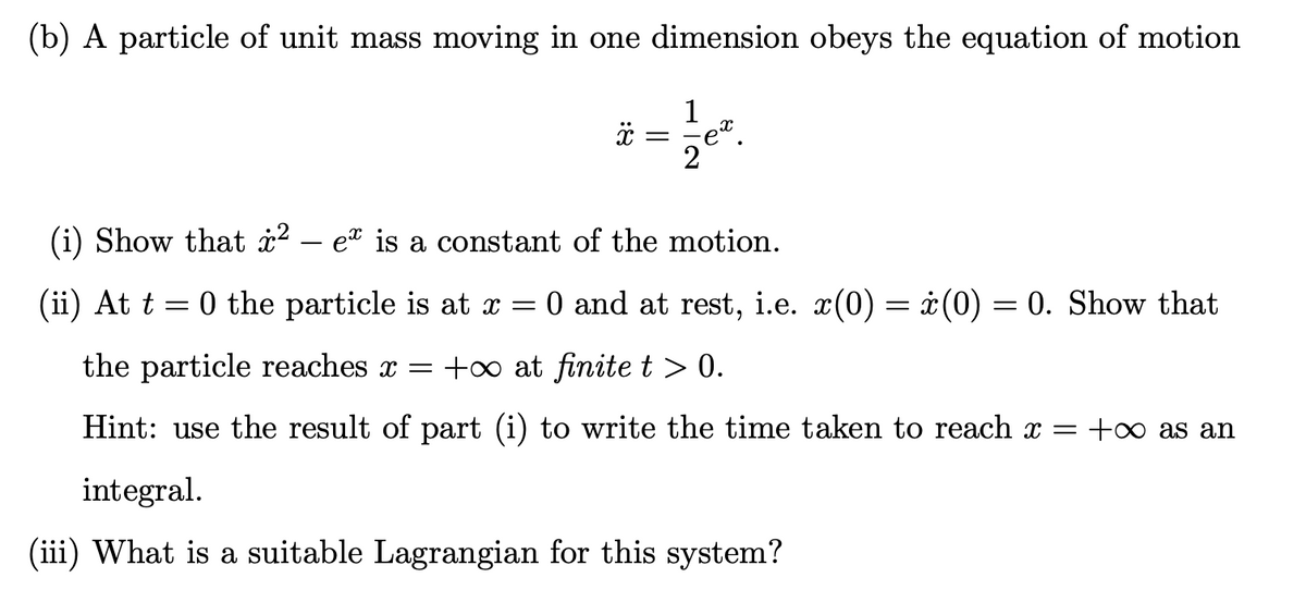 (b) A particle of unit mass moving in one dimension obeys the equation of motion
x =
(i) Show that i2 – e" is a constant of the motion.
(ii) At t = 0 the particle is at x = 0 and at rest, i.e. x(0) = ¿(0) = 0. Show that
the particle reaches x = +o at finite t > 0.
Hint: use the result of part (i) to write the time taken to reach x = +0 as an
integral.
(iii) What is a suitable Lagrangian for this system?
