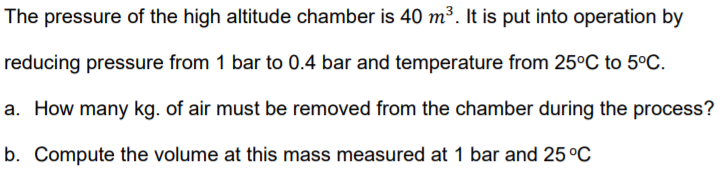 The pressure of the high altitude chamber is 40 m³. It is put into operation by
reducing pressure from 1 bar to 0.4 bar and temperature from 25°C to 5°C.
a. How many kg. of air must be removed from the chamber during the process?
b. Compute the volume at this mass measured at 1 bar and 25 °C
