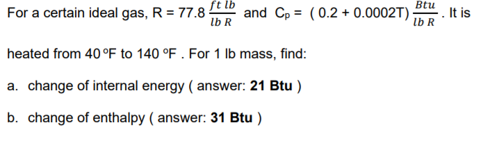 For a certain ideal gas, R = 77.8 t t and Cp = (0.2 + 0.0002T)
Btu
It is
lb R
lb R
heated from 40 °F to 140 °F . For 1 lb mass, find:
a. change of internal energy ( answer: 21 Btu )
b. change of enthalpy ( answer: 31 Btu )
