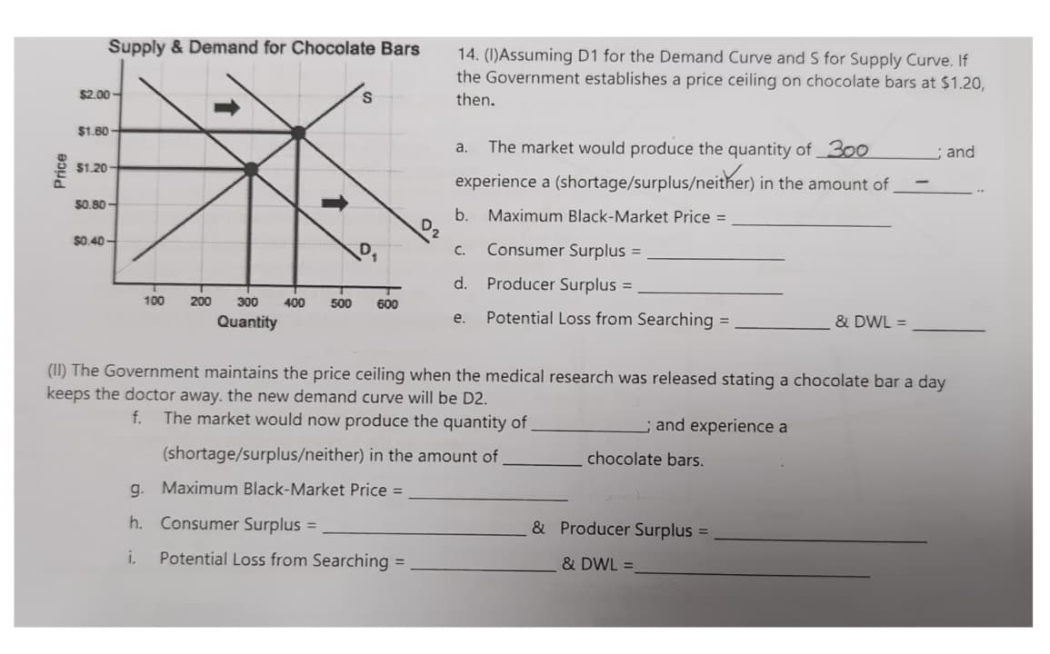 Price
Supply & Demand for Chocolate Bars
$2.00-
$1.60-
$1.20
tik
200
300 400 500 600
Quantity
50.80-
$0.40-
S
100
14. (1)Assuming D1 for the Demand Curve and S for Supply Curve. If
the Government establishes a price ceiling on chocolate bars at $1.20,
then.
a. The market would produce the quantity of 300
experience a (shortage/surplus/neither) in the amount of
g.
h. Consumer Surplus =
i. Potential Loss from Searching =
b. Maximum Black-Market Price =
Consumer Surplus =
Producer Surplus =
Potential Loss from Searching =
C.
d.
e.
(shortage/surplus/neither) in the amount of
Maximum Black-Market Price =
(II) The Government maintains the price ceiling when the medical research was released stating a chocolate bar a day
keeps the doctor away. the new demand curve will be D2.
f. The market would now produce the quantity of
and experience a
chocolate bars.
& DWL =
& Producer Surplus =
& DWL =
; and