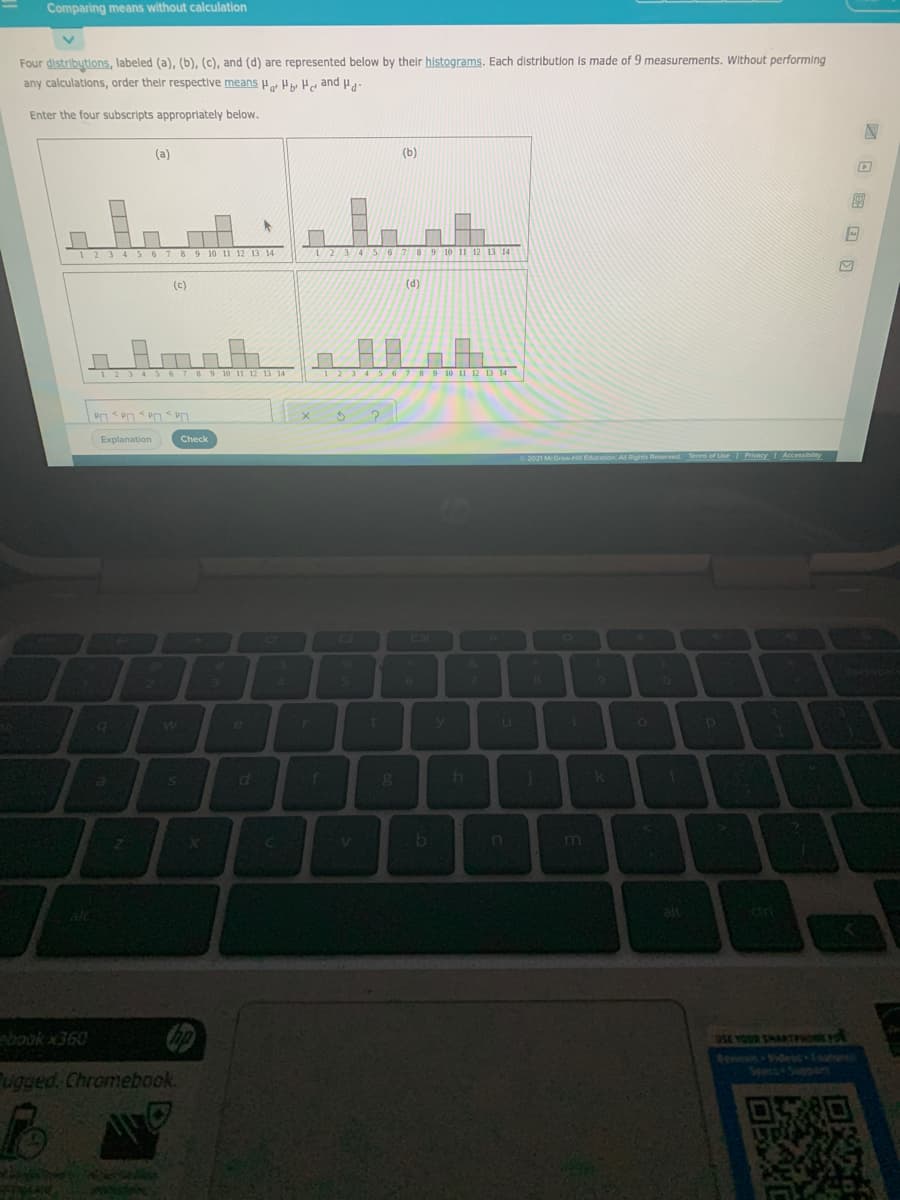 Comparing means without calculation
Four distributions, labeled (a), (b), (c), and (d) are represented below by their histograms. Each distribution is made of 9 measurements. Without performing
any calculations, order their respective means o Hy He and Pa
Enter the four subscripts approprilately below.
(a)
(b)
1234 S6 7 89 10 1l 12 13 14
11 12 13 14
(c)
(d)
123 456 7 89 10 11 12 13 14
6789 10 11 12 13 14
Explanation
Check
2021 McGrawH E
21
41
by
m
alt
dr
ebook x360
OSE YOUR SHAATHOE
Spect+Suppem
ugged. Chromebook.
回 国回回
