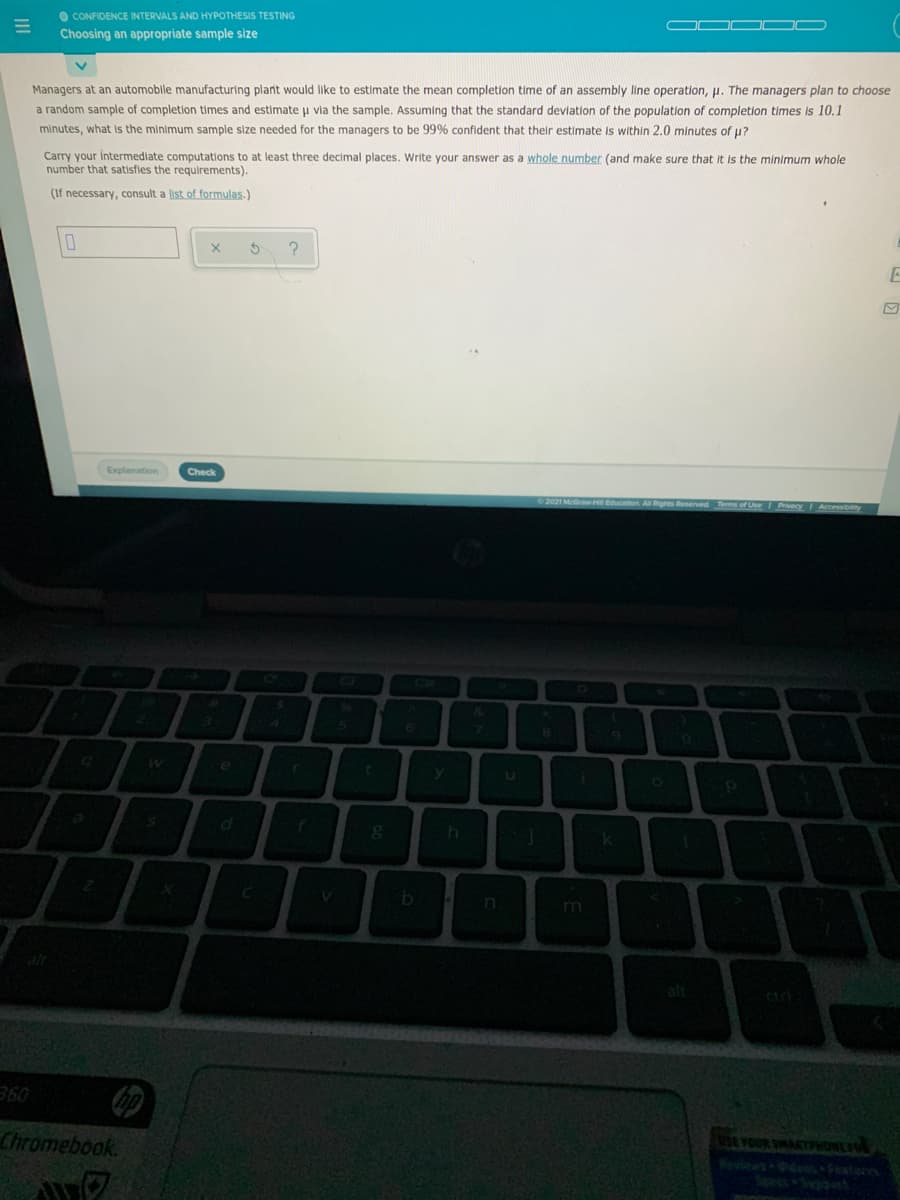 O CONFIDENCE INTERVALS AND HYPOTHESIS TESTING
Choosing an appropriate sample size
Managers at an automobile manufacturing plant would like to estimate the mean completion time of an assembly line operation, p. The managers plan to choose
a random sample of completion times and estimate u via the sample. Assuming that the standard devlation of the population of completion times is 10.1
minutes, what is the minimum sample size needed for the managers to be 99% confident that their estimate is within 2.0 minutes of u?
Carry your intermediate computations to at least three decimal places. Write your answer as a whole number (and make sure that It is the minimum whole
number that satisfies the requirements).
(If necessary, consult a list of formulas.)
Explanation
Check
&.
h
k
m
ctri
の
360
Chromebook.
SE YOUR SMARTRHONLFO
Wevieas s Feato
SpecsS t
