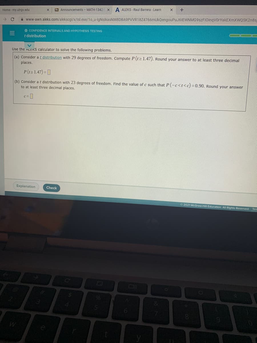 Home - my.utrgv.edu
B Announcements - MATH-1342-
A ALEKS - Raul Barrera - Learn
+
->
A www-awn.aleks.com/alekscgi/x/Isl.exe/1o_u-IgNsikasNW8D8A9PVVR18Z4766mUkQengouPuJ6IEWNMG9szFIOinqVorYakEXmXWQSK2n8s
O CONFIDENCE INTERVALS AND HYPOTHESIS TESTING
t distribution
Use the ALCKS calculator to solve the following problems.
(a) Consider at distribution with 29 degrees of freedom. Compute P (tz 1.47). Round your answer to at least three decimal
places.
P(t2 1.47) ]
(b) Consider a t distribution with 23 degrees of freedom. Find the value of c such that P(-c<t<c) = 0.90. Round your answer
to at least three decimal places.
c= ]
Explanation
Check
2021 McGraw-Hill Education. All Rights Reserved. Tern
&.
