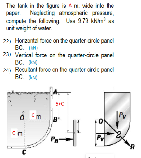 The tank in the figure is A m. wide into the
раper.
Neglecting atmospheric pressure,
compute the following. Use 9.79 kN/m³ as
unit weight of water.
22) Horizontal force on the quarter-circle panel
BC. (kN)
23) Vertical force on the quarter-circle panel
ВС. (КN)
24) Resultant force on the quarter-circle panel
ВС. (KN)
5+C
o. Cm
Pv
c m
Pn
Pv
