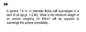 #5
A sphere 1.5 m. in diameter floats half submerged in a
tank of oil (sp.gr. = 0,80). What is the minimum weight of
an anchor weighing 24 KN/m3 will be required to
submerge the sphere completely.
