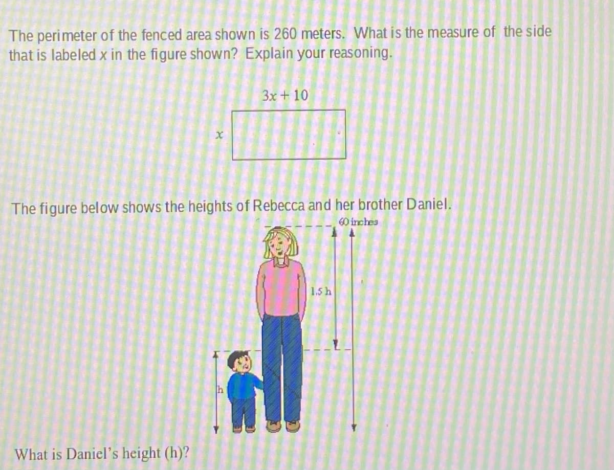 The perimeter of the fenced area shown is 260 meters. What is the measure of the side
that is labeled x in the figure shown? Explain your reasoning.
3x+10
The figure below shows the heights of Rebecca and her brother Daniel.
60 inches
1.5 h
What is Daniel's height (h)?
