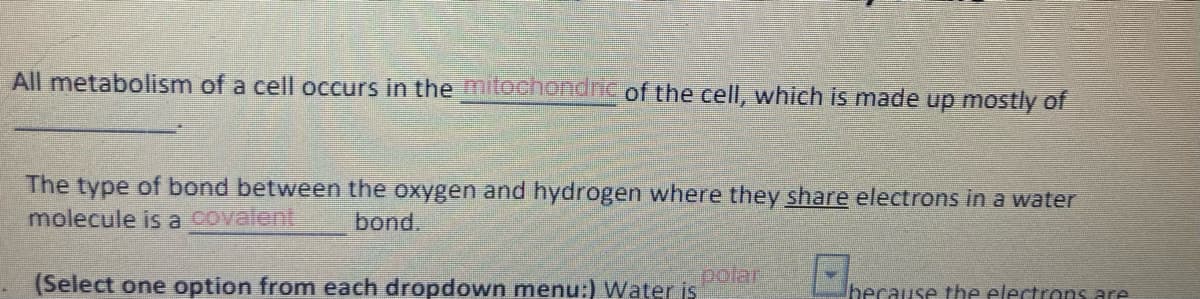 All metabolism of a cell occurs in the mitochondric of the cell, which is made up mostly of
The type of bond between the oxygen and hydrogen where they share electrons in a water
molecule is a covalent
bond.
(Select one option from each dropdown menu:) Water is
polar
hecause the electrons are
