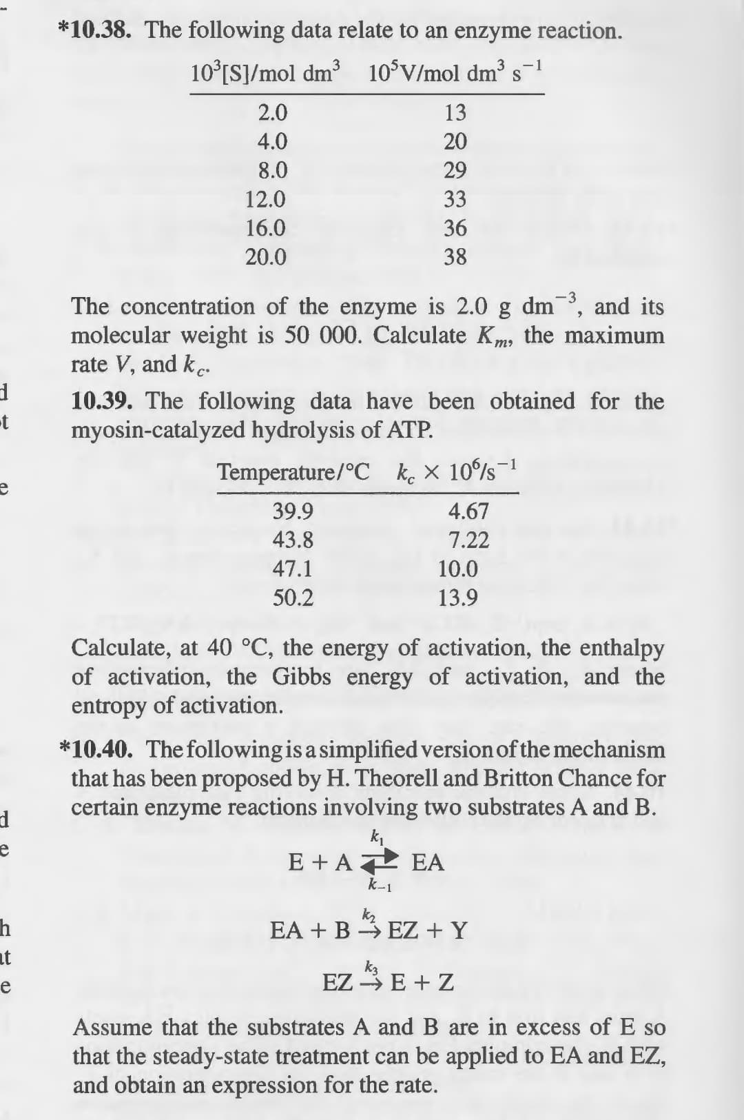 d
-t
e
d
h
at
e
*10.38. The following data relate to an enzyme reaction.
10³[S]/mol dm³ 105V/mol dm³ s-1
3
S
2.0
13
4.0
20
8.0
29
12.0
33
16.0
36
20.0
38
The concentration of the enzyme is 2.0 g dm3, and its
molecular weight is 50 000. Calculate Km, the maximum
rate V, and kc.
10.39. The following data have been obtained for the
myosin-catalyzed hydrolysis of ATP.
Temperature/°C kx 10s-1
39.9
4.67
43.8
7.22
47.1
10.0
50.2
13.9
Calculate, at 40 °C, the energy of activation, the enthalpy
of activation, the Gibbs energy of activation, and the
entropy of activation.
*10.40. The following is a simplified version of the mechanism
that has been proposed by H. Theorell and Britton Chance for
certain enzyme reactions involving two substrates A and B.
k₁
E + A EA
k-1
kr
EA + BEZ + Y
EZ E + Z
Assume that the substrates A and B are in excess of E so
that the steady-state treatment can be applied to EA and EZ,
and obtain an expression for the rate.